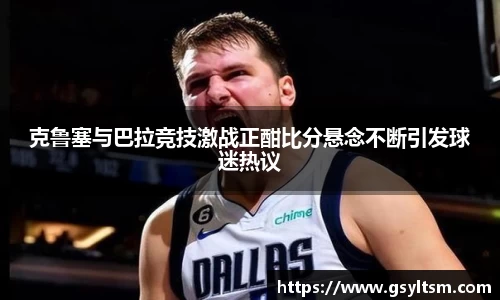 克鲁塞与巴拉竞技激战正酣比分悬念不断引发球迷热议